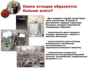 Каких отходов образуется
больше всего?

           Для каждого города существует
          своя статистика. В целом в
          российских городах структура
          бытовых отходов изменяется
          следующим образом:

           уменьшается доля пищевых
          отходов, древесины, черных и
          цветных металлов;

            увеличивается доля отходов
          упаковочных материалов
          изготовленных из
          трудноразлагающихся веществ;

            стремительно возрастает
          количество отслужившей бытовой
          техники, автомобилей, отработанных
          батареек и т.п.
 