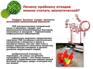 Почему проблему отходов
             можно считать экологической?

    Твердые бытовые отходы являются
источником экологической опасности:

    ТБО распространяют неприятный
запах и являются средой для
размножения болезнетворных бактерий,
насекомых и грызунов – переносчиков
инфекционных заболеваний;

    серьезную опасность представляет
сжигание ТБО (особенно синтетических
материалов и веществ) в урнах и
мусорных баках, так как при этом в
воздух выделяются токсичные вещества,
которые быстро попадают в органы
дыхания окружающих людей;

    разбросанный повсюду (в
подъездах, на улице, на детских
площадках) мусор – это позор нашего
общества, характеристика уровня нашей
бытовой культуры, среда, в которой все
мы живем.
 