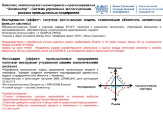 Исследования (эффект: получена оригинальная модель позволяющая обеспечить заявленные
функции системы)
•Междисциплинарный проект с участием кафедр ЮУрГУ: «Экология и химическая технология», «Прикладной математики и
программирования», «Математическое и компьютерное моделирование» и других.
•Количество печатных работ – 6 (SCOPUS, РИНЦ).
•Участие в «Open innovations Startup Tour» “Цифровой регион” 2019 г. (Фонд «Сколково»)
•Взаимодействуем с зарубежным ученым мирового уровня профессором Ricardo H. M. Godoi (индекс Хирша 18) из университета
Federal University of Parana.
•Заявка на грант РФФИ «Разработка модели распространения загрязнений и оценки вклада источников металлов в составе
взвешенных частиц c диаметром менее 2.5 мкм(PM2.5) в атмосферном воздухе промышленного города»
Инновации (эффект: промышленные предприятия
получают инструмент управления своими экологическими
рисками)
•Разработана оригинальная модель рассеивания загрязняющих веществ в
атмосфере. Проведен натурный эксперимент подтверждающий адекватность
модели на предприятии ЗАО Минплита г. Челябинск.
•Свидетельство о регистрации программ ЭВМ, 2019662540, дата регистрации
25.09.2019
•Интеграция комплекса Экомонитор с АРМ АСМВ Emerson
•Готовый продукт – система Экомонитор.
Разработка модулей:
1.Поиска оптимального сценария мероприятий по снижению выбросов
загрязняющих веществ на предстоящий период времени.
2.Прогноза суммарных выбросов по веществам на предстоящий период времени.
3.Прогноза выбросов загрязняющих веществ в зависимости от химического
состава сырья.
Комплекс экологического мониторинга и прогнозирования
“Экомонитор” - Система управления экологическими
рисками промышленных предприятий
Рынок
Технологические
партнеры
Инновации
Исследования 10 10
10
8
8
3 8
1
10
 
