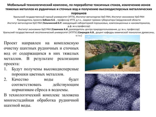 Мобильный технологический комплекс, по переработке токсичных стоков, извлечению ионов
тяжелых металлов из рудничных и сточных вод и получению высокодисперсных металлических
порошков
Уральский государственный горный университет (УГГУ), Институт металлургии УрО РАН, Институт экономики УрО РАН
Руководитель проекта Зобнин Б.Б. , профессор УГГУ, д.т.н., лауреат премии губернатора Свердловской области
Институт металлургии УрО РАН (Гельчинский Б.Р. заведующий лабораторией порошковых, композиционных и наноматериалов,
д.ф.-м.н,профессор)
Институт экономики УрО РАН (Семячков А.И.,руководитель центра природопользования, д.г.м.н, профессор)
Уральский государственный лесотехнический университет (УГЛТУ) (Свиридов А.В., доцент кафедры химической технологии древесины,
к.т.н.)
Проект направлен на комплексную
очистку шахтных рудничных и сточных
вод от содержащихся в них тяжелых
металлов. В результате реализации
проекта:
1. Будут получены высокодисперсные
порошки цветных металлов.
2. Качество воды будет
соответствовать действующим
нормативам сброса в водоемы.
В технологический комплекс заложена
многостадийная обработка рудничной
шахтной воды.
 