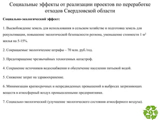 Социальные эффекты от реализации проектов по переработке
отходов Свердловской области
Социально-экологический эффект:
1. Высвобождение земель для использования в сельском хозяйстве и подготовка земель для
рекультивации, повышение экологической безопасности региона, уменьшение стоимости 1 м2
жилья на 5-15%.
2. Сокращаемые экологические штрафы – 70 млн. руб./год.
3. Предотвращение чрезвычайных техногенных катастроф.
4. Сохранение источников водоснабжения и обеспечение населения питьевой водой.
5. Снижение затрат на здравоохранение.
6. Минимизация краткосрочных и непредвиденных превышений в выбросах загрязняющих
веществ в атмосферный воздух промышленными предприятиями.
7. Социально-экологический (улучшение экологического состояния атмосферного воздуха).
 