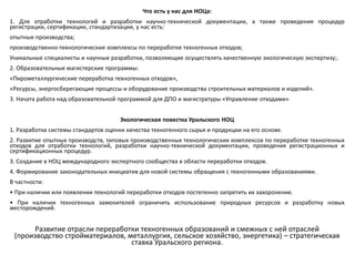 Что есть у нас для НОЦа:
1. Для отработки технологий и разработки научно-технической документации, а также проведения процедур
регистрации, сертификации, стандартизации, у нас есть:
опытные производства;
производственно-технологические комплексы по переработке техногенных отходов;
Уникальные специалисты и научные разработки, позволяющие осуществлять качественную экологическую экспертизу;.
2. Образовательные магистерские программы:
«Пирометаллургические переработка техногенных отходов»,
«Ресурсы, энергосберегающие процессы и оборудование производства строительных материалов и изделий».
3. Начата работа над образовательной программой для ДПО и магистратуры «Управление отходами»
Экологическая повестка Уральского НОЦ
1. Разработка системы стандартов оценки качества техногенного сырья и продукции на его основе.
2. Развитие опытных производств, типовых производственных технологических комплексов по переработке техногенных
отходов для отработки технологий, разработки научно-технической документации, проведения регистрационных и
сертификационных процедур.
3. Создание в НОЦ международного экспертного сообщества в области переработки отходов.
4. Формирование законодательных инициатив для новой системы обращения с техногенными образованиями.
В частности:
• При наличии или появлении технологий переработки отходов постепенно запретить их захоронение.
• При наличии техногенных заменителей ограничить использование природных ресурсов и разработку новых
месторождений.
Развитие отрасли переработки техногенных образований и смежных с ней отраслей
(производство стройматериалов, металлургия, сельское хозяйство, энергетика) – стратегическая
ставка Уральского региона.
 