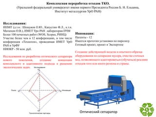 Комплексная переработка отходов ТКО.
(Уральский федеральный университет имени первого Президента России Б. Н. Ельцина,
Институт металлургии УрО РАН)
Исследования:
ИНМТ (д.т.н.: Шешуков О.Ю., Капустин Ф.Л., к.т.н.
Матюхин О.В.), ИМЕТ Уро РАН лаборатория ПЧМ
Более 100 печатных работ (WOS, Scopus, РИНЦ)
Участие более чем в 12 конференциях, в том числе
конференция «Техноген», проводимая ИМЕТ УрО
РАН и УрФУ
НИОКР - 50 млн. руб.
Исследования по разработка оптического сепаратора
нового поколения, создание концепции
комплексного и адаптивного подхода к решению
экологических задач.
Инновации:
Патенты - 12
Имеется прототип установки по пиролизу
Готовый проект, проект в Экспертизе
Создание действующей модели и опытного образца
оборудования по сепарации мусора, очистке сточных
вод, позволяющего адаптироваться (обучаться) реалиям
отходов того или иного региона и страны.
Оптический сепаратор
 