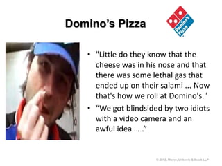 Domino’s Pizza

   • "Little do they know that the
     cheese was in his nose and that
     there was some lethal gas that
     ended up on their salami ... Now
     that's how we roll at Domino's."
   • “We got blindsided by two idiots
     with a video camera and an
     awful idea … .”


                      © 2012, Meyer, Unkovic & Scott LLP
 
