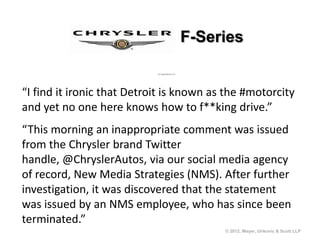 F-Series


“I find it ironic that Detroit is known as the #motorcity
and yet no one here knows how to f**king drive.”
“This morning an inappropriate comment was issued
from the Chrysler brand Twitter
handle, @ChryslerAutos, via our social media agency
of record, New Media Strategies (NMS). After further
investigation, it was discovered that the statement
was issued by an NMS employee, who has since been
terminated.”
                                          © 2012, Meyer, Unkovic & Scott LLP
 