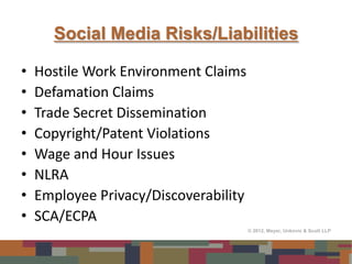 Social Media Risks/Liabilities

•   Hostile Work Environment Claims
•   Defamation Claims
•   Trade Secret Dissemination
•   Copyright/Patent Violations
•   Wage and Hour Issues
•   NLRA
•   Employee Privacy/Discoverability
•   SCA/ECPA
                                       © 2012, Meyer, Unkovic & Scott LLP
 