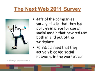 The Next Web 2011 Survey
                                     • 44% of the companies
                                       surveyed said that they had
                                       policies in place for use of
                                       social media that covered use
                                       both in and out of the
                                       workplace
                                     • 70.7% claimed that they
                                       actively blocked social
                                       networks in the workplace
© 2012, Meyer, Unkovic & Scott LLP
 