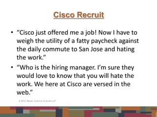Cisco Recruit

• “Cisco just offered me a job! Now I have to
  weigh the utility of a fatty paycheck against
  the daily commute to San Jose and hating
  the work.”
• “Who is the hiring manager. I’m sure they
  would love to know that you will hate the
  work. We here at Cisco are versed in the
  web.”
  © 2012, Meyer, Unkovic & Scott LLP
 