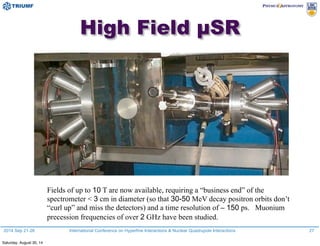2014 Sep 21-26 International Conference on Hyperfine Interactions & Nuclear Quadrupole Interactions
High Field µSR
Fields of up to 10 T are now available, requiring a “business end” of the
spectrometer < 3 cm in diameter (so that 30-50 MeV decay positron orbits don’t
“curl up” and miss the detectors) and a time resolution of ∼ 150 ps. Muonium
precession frequencies of over 2 GHz have been studied.
27
Saturday, August 30, 14
 
