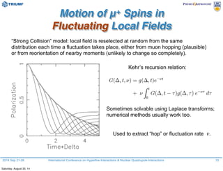 2014 Sep 21-26 International Conference on Hyperfine Interactions & Nuclear Quadrupole Interactions
Motion of μ+ Spins in
Fluctuating Local Fields
33
“Strong Collision” model: local field is reselected at random from the same
distribution each time a fluctuation takes place, either from muon hopping (plausible)
or from reorientation of nearby moments (unlikely to change so completely).
Kehr’s recursion relation:
Sometimes solvable using Laplace transforms;
numerical methods usually work too.
Used to extract “hop” or fluctuation rate ν.
Saturday, August 30, 14
 