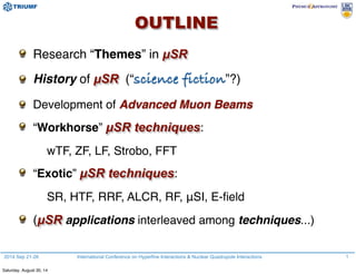 OUTLINE
2014 Sep 21-26 International Conference on Hyperfine Interactions & Nuclear Quadrupole Interactions 1
Research “Themes” in µSR
History of µSR (“science fiction”?)
Development of Advanced Muon Beams
“Workhorse” µSR techniques:
wTF, ZF, LF, Strobo, FFT
“Exotic” µSR techniques:
SR, HTF, RRF, ALCR, RF, μSI, E-ﬁeld
(µSR applications interleaved among techniques...)
Saturday, August 30, 14
 