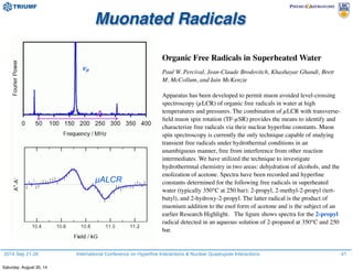 2014 Sep 21-26 International Conference on Hyperfine Interactions & Nuclear Quadrupole Interactions
Organic Free Radicals in Superheated Water
Paul W. Percival, Jean-Claude Brodovitch, Khashayar Ghandi, Brett
M. McCollum, and Iain McKenzie
Apparatus has been developed to permit muon avoided level-crossing
spectroscopy (µLCR) of organic free radicals in water at high
temperatures and pressures. The combination of µLCR with transverse-
ﬁeld muon spin rotation (TF-µSR) provides the means to identify and
characterize free radicals via their nuclear hyperﬁne constants. Muon
spin spectroscopy is currently the only technique capable of studying
transient free radicals under hydrothermal conditions in an
unambiguous manner, free from interference from other reaction
intermediates. We have utilized the technique to investigate
hydrothermnal chemistry in two areas: dehydration of alcohols, and the
enolization of acetone. Spectra have been recorded and hyperﬁne
constants determined for the following free radicals in superheated
water (typically 350°C at 250 bar): 2-propyl, 2-methyl-2-propyl (tert-
butyl), and 2-hydroxy-2-propyl. The latter radical is the product of
muonium addition to the enol form of acetone and is the subject of an
earlier Research Highlight. The ﬁgure shows spectra for the 2-propyl
radical detected in an aqueous solution of 2-propanol at 350°C and 250
bar.
Muonated Radicals
A
νµ
µALCR
41
Saturday, August 30, 14
 