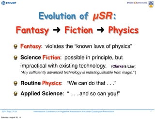 2014 Sep 21-26 International Conference on Hyperfine Interactions & Nuclear Quadrupole Interactions 7
Fantasy: violates the “known laws of physics”
Science Fiction: possible in principle, but
impractical with existing technology. (Clarke’s Law:
“Any sufﬁciently advanced technology is indistinguishable from magic.” )
Routine Physics: “We can do that . . .”
Applied Science: “ . . . and so can you!”
Evolution of μSR:
Fantasy ➜ Fiction ➜ Physics
Saturday, August 30, 14
 