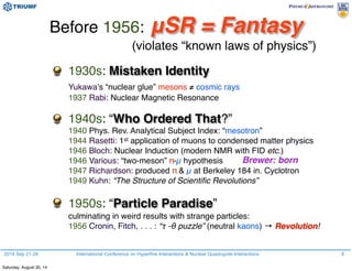2014 Sep 21-26 International Conference on Hyperfine Interactions & Nuclear Quadrupole Interactions 8
Before 1956: μSR = Fantasy
(violates “known laws of physics”)
1930s: Mistaken Identity
Yukawa’s “nuclear glue” mesons ≠ cosmic rays
1937 Rabi: Nuclear Magnetic Resonance
1940s: “Who Ordered That?”
1940 Phys. Rev. Analytical Subject Index: “mesotron”
1944 Rasetti: 1st application of muons to condensed matter physics
1946 Bloch: Nuclear Induction (modern NMR with FID etc.)
1946 Various: “two-meson” π-µ hypothesis
1947 Richardson: produced π & µ at Berkeley 184 in. Cyclotron
1949 Kuhn: “The Structure of Scientiﬁc Revolutions”
1950s: “Particle Paradise”
culminating in weird results with strange particles:
1956 Cronin, Fitch, . . . : “τ -θ puzzle” (neutral kaons) → Revolution!
Brewer: born
Saturday, August 30, 14
 