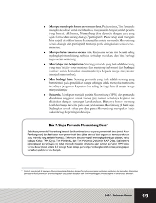 BAB 1- Pedoman Umum 19
	 Mampumemimpinforumpertemuandesa.Padaawalnya,TimPemandu
mungkin kesulitan untuk memfasilitasi musyawarah dengan jumlah peserta
yang banyak. Akibatnya, Musrenbang desa dipandu dengan cara yang
agak formal dan kurang dialogis/partisipatif6
. Pada tahap awal mungkin
bisa terjadi demikian karena keterampilan untuk memandu Musrenbang
secara dialogis dan partisipatif tentunya perlu ditingkatkan secara terus-
menerus;
	 Mampu bekerjasama secara tim. Kerjasama secara tim berarti saling
melengkapi/mendukung, terbuka terhadap masukan, dan bisa berbagi
tugas secara seimbang;
	 Maubelajardanbelajarterus.Seorang pemandu yang baik adalah seorang
yang mau belajar terus-menerus dan menyerap informasi dari berbagai
sumber untuk kemudian mentransfernya kepada warga masyarakat
(menjadi narasumber);
	 Mau berbagi ilmu. Seorang pemandu yang baik adalah seorang yang
berorientasi pada pendidikan warga sehingga selalu mencoba membantu
terjadinya penguatan kapasitas dan saling berbagi ilmu di antara warga
masyarakatnya;
	 Sukarela. Meskipun menjadi panitia Musrenbang (TPM) dan pemandu
disediakan anggaran untuk honor (fee) namun sebaiknya kegiatan ini
dilakukan dengan semangat kesukarelaan. Biasanya honor memang
kecil dan hanya tersedia pada saat pelaksanaan Musrenbang (1 hari saja).
Sedangkan untuk tahap pra dan pasca-Musrenbang merupakan kerja
sukarela bagi kepentingan desanya.
6
	 Contoh yang terjadi di lapangan, Musrenbang desa dilakukan dengan format penyampaian sambutan-sambutan dan kemudian dilanjutkan
pemaparan hasil penentuan prioritas kegiatan yang sudah disiapkan oleh Tim Penyelenggara. Proses seperti ini seharusnya dihindari.
Box 7. Siapa Pemandu Musrenbang Desa?
Sebaiknya pemandu Musrenbang berasal dari kombinasi antara aparat pemerintah desa (misal Kaur
Pembangunan) dan fasilitator non-pemerintah desa (bisa berasal dari organisasi kemasyarakatan
atau individu yang terlatih/mampu). Sekretaris desa seringkali merangkap berbagai jabatan, yaitu
sebagai Ketua TPM Desa, Tim Pemandu, dan Tim Perumus Dokumen RKP Desa. Sebenarnya
perangkapan peran/tugas ini tidak menjadi masalah terutama agar jumlah personil TPM tidak
terlalu besar (total antara 5-7 orang). Akan tetapi, perlu dipertimbangkan efektivitas perangkapan
tersebut apabila terlalu banyak.
 