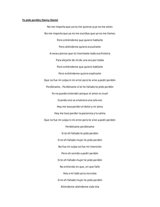 Te pido perdón;Danny Daniel
No me importa que ya no me quieras q ya no me ames
No me importa que ya no me escribas que ya no me llames
Pero entiéndeme que quiero hablarte
Pero atiéndeme quiero escucharte
A veces pienso que tú inventaste toda esa historia
Para alejarte de mí de una vez por todas
Pero entiéndeme que quiero hablarte
Pero entiéndeme quiero explicarte
Que no fue mi culpa ni mi error pero te vine a pedir perdón
Perdóname.. Perdóname si te he fallado te pido perdón
Yo no puedo entender porque el amor es cruel
Cuando uno se enamora una sola vez
Hoy me toca perder el dolor y mi alma
Hoy me toco perder la paciencia y la calma
Que no fue mi culpa ni mi error pero te vine a pedir perdón
Perdóname perdóname
Si te eh fallado te pido perdón
Si te eh fallado mujer te pido perdón
No fue mi culpa no fue mi intención
Pero eh venido a pedir perdón
Si te eh fallado mujer te pido perdón
No entiendo en que, en que falle
Hoy a mi lado ya tu no estas
Si te eh fallado mujer te pido perdón
Atiéndeme atiéndeme vida mía
 