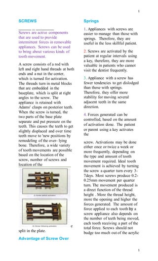 1
1
SCREWS
Screws are active components
that are used to provide
intermittent forces in removable
appliances. Screws can be used
to bring about various kinds of
tooth movement.
A screw consists of a rod with
left and right hand threads at both
ends and a nut in the center,
which is turned for activation.
The threads turn in metal blocks
that are embedded in the
baseplate, which is split at right
angles to the screw. The
appliance is retained with
Adams' clasps on posterior teeth.
When the screw is turned, the
two parts of the base plate
separate and put pressure on the
teeth. This causes the teeth to get
slightly displaced and over time
teeth move to 'new positions by
remodeling of the over- lying
bone. Therefore, a wide variety
of tooth movements are possible
based on the location of the
screw, number of screws and
location of the
e
split in the plate.
Advantage of Screw Over
Springs
1. Appliances with screws are
easier to manage than those with
springs. Therefore, they are
useful in the less skillful patient.
2. Screws are activated by the
patient at regular intervals using
a key, therefore, they are more
valuable in patients who cannot
visit the dentist frequently.
3. Appliance with a screw has
fewer tendencies to get dislodged
than those with springs.
Therefore, they offer more
stability for moving several
adjacent teeth in the same
direction.
4. Forces generated can be
controlled, based on the amount
of activation done. The patient
or parent using a key activates
the
screw. Activations may be done
either once or twice a week or
more frequently, depending on
the type and amount of tooth
movement required. Ideal tooth
movement is achieved by turning
the screw a quarter turn every 3-
7days. Most screws produce 0.2-
0.25mm movement per quarter
turn. The movement produced is
a direct function of the thread
height . More the thread height,
more the opening and higher the
forces generated. The amount of
force applied to each tooth by a
screw appliance also depends on
the number of teeth being moved,
each tooth receiving a part of the
total force. Screws should not
budge too much out of the acrylic
 