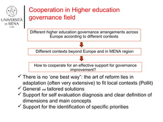 Cooperation in Higher education
governance field
Different higher education governance arrangements across
Europe according to different contexts
Different contexts beyond Europe and in MENA region
How to cooperate for an effective support for governance
improvement?
 There is no ‘one best way”: the art of reform lies in
adaptation (often very extensive) to fit local contexts (Pollit)
 General vs tailored solutions
 Support for self evaluation diagnosis and clear definition of
dimensions and main concepts
 Support for the identification of specific priorities
 