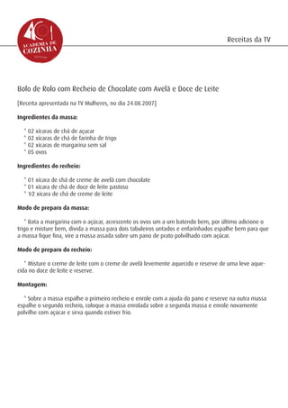 Receitas da TV




Bolo de Rolo com Recheio de Chocolate com Avelã e Doce de Leite
[Receita apresentada na TV Mulheres, no dia 24.08.2007]

Ingredientes da massa:

  * 02 xícaras de chá de açucar
  * 02 xícaras de chá de farinha de trigo
  * 02 xícaras de margarina sem sal
  * 05 ovos

Ingredientes do recheio:

  * 01 xícara de chá de creme de avelã com chocolate
  * 01 xícara de chá de doce de leite pastoso
  * 1⁄2 xícara de chá de creme de leite

Modo de preparo da massa:

   * Bata a margarina com o açúcar, acrescente os ovos um a um batendo bem, por último adicione o
trigo e misture bem, divida a massa para dois tabuleiros untados e enfarinhados espalhe bem para que
a massa fique fina, vire a massa assada sobre um pano de prato polvilhado com açúcar.

Modo de preparo do recheio:

   * Misture o creme de leite com o creme de avelã levemente aquecido e reserve de uma leve aque-
cida no doce de leite e reserve.

Montagem:

  * Sobre a massa espalhe o primeiro recheio e enrole com a ajuda do pano e reserve na outra massa
espalhe o segundo recheio, coloque a massa enrolada sobre a segunda massa e enrole novamente
polvilhe com açúcar e sirva quando estiver frio.
 