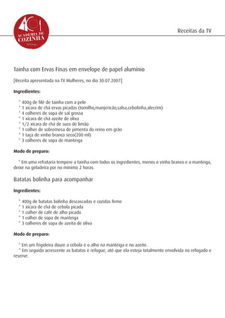 Receitas da TV




Tainha com Ervas Finas em envelope de papel alumínio
[Receita apresentada na TV Mulheres, no dia 30.07.2007]

Ingredientes:

  * 400g de filé de tainha com a pele
  * 1 xícara de chá ervas picadas (tomilho,manjericão,salsa,cebolinha,alecrim)
  * 4 colheres de sopa de sal grosso
  * 1 xícara de chá azeite de oliva
  * 1/2 xícara de chá de suco de limão
  * 1 colher de sobremesa de pimenta do reino em grão
  * 1 taça de vinho branco seco(200 ml)
  * 3 colheres de sopa de manteiga

Modo de preparo:

  * Em uma refrataria tempere a tainha com todos os ingredientes, menos o vinho branco e a manteiga,
deixe na geladeira por no mínimo 2 horas.

Batatas bolinha para acompanhar
Ingredientes:

  * 400g de batatas bolinha descascadas e cozidas firme
  * 1 xícara de chá de cebola picada
  * 1 colher de café de alho picado
  * 1 colher de sopa de manteiga
  * 3 colheres de sopa de azeita de oliva

Modo de preparo:

   * Em um frigideira doure a cebola e o alho na manteiga e no azeite.
   * Em seguida acrescente as batatas e refogue, até que ela esteja totalmente envolvida no refogado e
reserve.
 