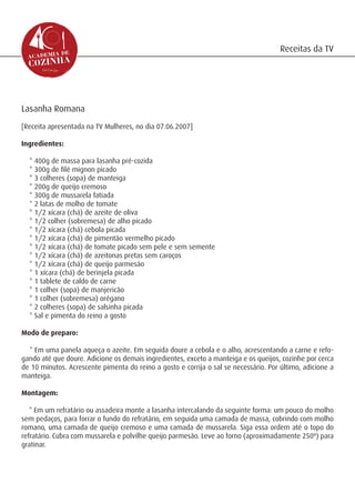 Receitas da TV




Lasanha Romana
[Receita apresentada na TV Mulheres, no dia 07.06.2007]

Ingredientes:

  * 400g de massa para lasanha pré-cozida
  * 300g de filé mignon picado
  * 3 colheres (sopa) de manteiga
  * 200g de queijo cremoso
  * 300g de mussarela fatiada
  * 2 latas de molho de tomate
  * 1/2 xícara (chá) de azeite de oliva
  * 1/2 colher (sobremesa) de alho picado
  * 1/2 xícara (chá) cebola picada
  * 1/2 xícara (chá) de pimentão vermelho picado
  * 1/2 xícara (chá) de tomate picado sem pele e sem semente
  * 1/2 xícara (chá) de azeitonas pretas sem caroços
  * 1/2 xícara (chá) de queijo parmesão
  * 1 xícara (chá) de berinjela picada
  * 1 tablete de caldo de carne
  * 1 colher (sopa) de manjericão
  * 1 colher (sobremesa) orégano
  * 2 colheres (sopa) de salsinha picada
  * Sal e pimenta do reino a gosto

Modo de preparo:

  * Em uma panela aqueça o azeite. Em seguida doure a cebola e o alho, acrescentando a carne e refo-
gando até que doure. Adicione os demais ingredientes, exceto a manteiga e os queijos, cozinhe por cerca
de 10 minutos. Acrescente pimenta do reino a gosto e corrija o sal se necessário. Por último, adicione a
manteiga.

Montagem:

   * Em um refratário ou assadeira monte a lasanha intercalando da seguinte forma: um pouco do molho
sem pedaços, para forrar o fundo do refratário, em seguida uma camada de massa, cobrindo com molho
romano, uma camada de queijo cremoso e uma camada de mussarela. Siga essa ordem até o topo do
refratário. Cubra com mussarela e polvilhe queijo parmesão. Leve ao forno (aproximadamente 250º) para
gratinar.
 