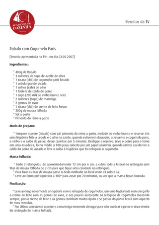 Receitas da TV




Robalo com Cogumelo Paris
[Receita apresentada na TV+, no dia 03.05.2007]

Ingredientes:

  * 400g de Robalo
  * 3 colheres de sopa de azeite de oliva
  * 1 xícara (chá) de cogumelo paris fatiado
  * 1 cebola grande picada
  * 1 colher (café) de alho
  * 1 tablete de caldo de peixe
  * 1 copo (200 ml) de vinho branco seco
  * 2 colheres (sopa) de manteiga
  * 2 gemas de ovos
  * 1 xícara (chá) de creme de leite fresco
  * 300g de massa folhada
  * Sal a gosto
  * Pimenta do reino a gosto

Modo de preparo:

   * Tempere o peixe (robalo) com sal, pimenta do reino a gosto, metade do vinho branco e reserve. Em
uma frigideira frite a cebola e o alho no azeite, quando estiverem dourados, acrescente o cogumelo paris,
o vinho e o caldo de peixe, deixe cozinhar por 5 minutos. Desligue e reserve. Leve o peixe para o forno
em uma assadeira, forno médio a 180 graus coberto por um papel alumínio, quando estiver cozido tire o
caldo do peixe do assado e leve o caldo à frigideira que foi refogado o cogumelo.

Massa folhada:

    * Corte 2 retângulos, de aproximadamente 12 cm por 6 cm, e cubra toda a lateral do retângulo com
fitas de massa folhada de 2 cm para que fique uma cavidade no retângulo.
    * Para fixar as fitas de massa passe o dedo molhado no local onde irá colocá-la.
    * Leve ao forno pré-aquecido a 180º para assar por 20 minutos, ou ate que a massa fique dourada.

Finalização:

  * Leve ao fogo novamente a frigideira com o refogado de cogumelos, em uma tigela bata com um garfo
o creme de leite com as gemas de ovos, e aos poucos acrescente ao refogado de cogumelos mexendo
sempre, pois o creme de leite e as gemas cozinham muito rápido e se passar do ponto ficará com aspecto
de ovos mexidos.
  * Por último acrescente o peixe e a manteiga mexendo devagar para não quebrar o peixe e sirva dentro
do retângulo de massa folhada.
 