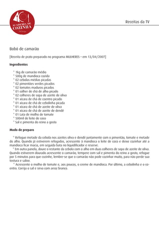 Receitas da TV




Bobó de camarão
[Receita de prato preparado no programa MULHERES – em 13/04/2007]

Ingredientes

  * 1kg de camarão médio
  * 500g de mandioca cozida
  * 02 cebolas médias picadas
  * 02 pimentões verdes picados
  * 02 tomates maduros picados
  * 01 colher de chá de alho picado
  * 02 colheres de sopa de azeite de oliva
  * 01 xícara de chá de coentro picado
  * 01 xícara de chá de cebolinha picada
  * 01 xícara de chá de azeite de oliva
  * 01 xícara de chá de azeite de dendê
  * 01 Lata de molho de tomate
  * 500ml de leite de coco
  * Sal e pimenta do reino a gosto

Modo de preparo

  * Refogue metade da cebola nos azeites oliva e dendê juntamente com o pimentão, tomate e metade
do alho. Quando já estiverem refogados, acrescente à mandioca o leite de coco e deixe cozinhar até a
mandioca ficar macia, em seguida bata no liquidificador e reserve.
  * Em outra panela, doure o restante da cebola com o alho em duas colheres de sopa de azeite de oliva.
Quando estiverem dourado acrescente o camarão, tempere com sal e pimenta do reino a gosto, refogue
por 5 minutos para que cozinhe, lembre-se que o camarão não pode cozinhar muito, para não perde sua
textura e sabor.
   * Acrescente o molho de tomate e, aos poucos, o creme de mandioca. Por último, a cebolinha e o co-
entro. Corrija o sal e sirva com arroz branco.
 