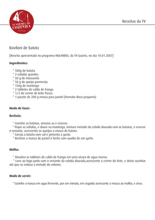 Receitas da TV




Raviloni de batata
[Receita apresentada no programa MULHERES, da TV Gazeta, no dia 10.01.2007]

Ingredientes:

  * 500g de batata
  * 2 cebolas grandes
  * 50 g de mussarela
  * 50 g de queijo parmesão
  * 150g de manteiga
  * 2 tabletes de caldo de frango
  * 1/2 de creme de leite fresco
  * 1 pacote de 200 g massa para pastel (formato disco pequeno)


Modo de fazer:

Recheio:

   * Cozinhe as batatas, amasse as e reserve.
   * Pique as cebolas, e doure na manteiga, misture metade da cebola dourada com as batatas, e reserve
o restante, acrescente os queijos a massa de batata.
   * Corrija a batata com sal e pimenta a gosto.
   * Recheie a massa de pastel e feche com auxilio de um garfo.


Molho:

   * Dissolva os tabletes de caldo de frango em uma xícara de agua morna.
   * Leve ao fogo junto com o restante da cebola dourada,acrescente o creme de leite, e deixe cozinhar
até que se reduza a metade do volume.


Modo de servir:

  * Cozinhe a massa em agua fervente, por um minuto, em seguida acrescente a massa ao molho, e sirva.
 