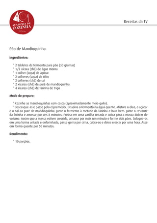 Receitas da TV




Pão de Mandioquinha

Ingredientes:

  * 2 tabletes de fermento para pão (30 gramas)
  * 1/2 xícara (chá) de água morna
  * 1 colher (sopa) de açúcar
  * 2 colheres (sopa) de óleo
  * 2 colheres (chá) de sal
  * 2 xícaras (chá) de purê de mandioquinha
  * 4 xícaras (chá) de farinha de trigo

Modo de preparo:

  * Cozinhe as mandioquinhas com casca (aproximadamente meio quilo).
  * Descasque-as e passe pelo espremedor. Dissolva o fermento na água quente. Misture o óleo, o açúcar
e o sal ao purê de mandioquinha. Junte o fermento à metade da farinha e bata bem. Junte o restante
da farinha e amasse por uns 8 minutos. Ponha em uma vasilha untada e cubra para a massa dobrar de
volume. Assim que a massa estiver crescida, amasse por mais um minuto e forme dois pães. Coloque-os
em uma forma untada e enfarinhada, passe gema por cima, cubra-os e deixe crescer por uma hora. Asse
em formo quente por 50 minutos.

Rendimento:

  * 10 porções.
 