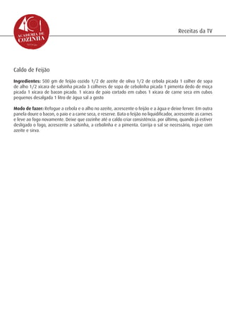 Receitas da TV




Caldo de Feijão
Ingredientes: 500 gm de feijão cozido 1/2 de azeite de oliva 1/2 de cebola picada 1 colher de sopa
de alho 1/2 xícara de salsinha picada 3 colheres de sopa de cebolinha picada 1 pimenta dedo de moça
picada 1 xícara de bacon picado. 1 xícara de paio cortado em cubos 1 xícara de carne seca em cubos
pequenos desalgada 1 litro de água sal a gosto

Modo de fazer: Refogue a cebola e o alho no azeite, acrescente o feijão e a água e deixe ferver. Em outra
panela doure o bacon, o paio e a carne seca, e reserve. Bata o feijão no liquidificador, acrescente as carnes
e leve ao fogo novamente. Deixe que cozinhe até o caldo criar consistência. por último, quando já estiver
desligado o fogo, acrescente a salsinha, a cebolinha e a pimenta. Corrija o sal se necessário, regue com
azeite e sirva.
 