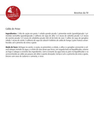 Receitas da TV




Caldo de Peixe
Ingredientes: 1 kilo de cação em posta 1 cebola grande picada 1 pimentão verde (grande)picado 1 pi-
mentão vermelho (grande)picado 2 colheres de sopa de alho 1/2 xícara de salsinha picada 1/2 xícara
de coentro picado 1/2 xícara de cebolinha picado 500 ml de leite de coco 1 colher de sopa de gengibre
ralado 1 xícara de azeite 3 colheres de sopa de coloral 4 tabletes de caldo de frango 3 pães frances aman-
hecidos sal e pimenta do reino a gosto

Modo de fazer: Refogue no azeite, o cação, os pimentões a cebola, o alho e o gengibre acrescente o col-
oral coloque metade da água, e o leite de coco deixe que ferva, em seguida bata no liquidificador, retorne
ao fogo e coloque o restante dos ingredientes. Com o restante da agua bata os pães no liquidificador e va
acrescentando ao caldo aos poucos até obter o ponto desejado. Corrija o sal e a pimenta do reino a gosto.
Decore com ovos de codorna e camarão, e sirva.
 