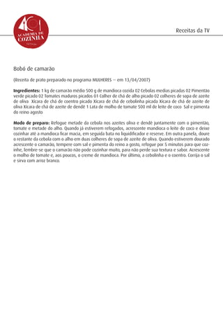 Receitas da TV




Bobó de camarão
(Receita de prato preparado no programa MULHERES -- em 13/04/2007)

Ingredientes: 1 kg de camarão médio 500 g de mandioca cozida 02 Cebolas medias picadas 02 Pimentão
verde picado 02 Tomates maduros picados 01 Colher de chá de alho picado 02 colheres de sopa de azeite
de oliva Xícara de chá de coentro picado Xícara de chá de cebolinha picada Xícara de chá de azeite de
oliva Xícara de chá de azeite de dendê 1 Lata de molho de tomate 500 ml de leite de coco Sal e pimenta
do reino agosto

Modo de preparo: Refogue metade da cebola nos azeites oliva e dendê juntamente com o pimentão,
tomate e metade do alho. Quando já estiverem refogados, acrescente mandioca o leite de coco e deixe
cozinhar até a mandioca ficar macia, em seguida bata no liquidificador e reserve. Em outra panela, doure
o restante da cebola com o alho em duas colheres de sopa de azeite de oliva. Quando estiverem dourado
acrescente o camarão, tempere com sal e pimenta do reino a gosto, refogue por 5 minutos para que coz-
inhe, lembre-se que o camarão não pode cozinhar muito, para não perde sua textura e sabor. Acrescente
o molho de tomate e, aos poucos, o creme de mandioca. Por último, a cebolinha e o coentro. Corrija o sal
e sirva com arroz branco.
 