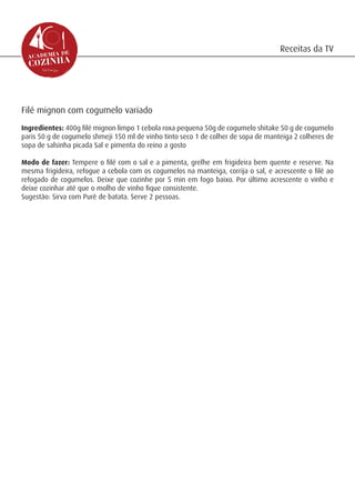 Receitas da TV




Filé mignon com cogumelo variado
Ingredientes: 400g filé mignon limpo 1 cebola roxa pequena 50g de cogumelo shitake 50 g de cogumelo
paris 50 g de cogumelo shmeji 150 ml de vinho tinto seco 1 de colher de sopa de manteiga 2 colheres de
sopa de salsinha picada Sal e pimenta do reino a gosto

Modo de fazer: Tempere o filé com o sal e a pimenta, grelhe em frigideira bem quente e reserve. Na
mesma frigideira, refogue a cebola com os cogumelos na manteiga, corrija o sal, e acrescente o filé ao
refogado de cogumelos. Deixe que cozinhe por 5 min em fogo baixo. Por último acrescente o vinho e
deixe cozinhar até que o molho de vinho fique consistente.
Sugestão: Sirva com Purê de batata. Serve 2 pessoas.
 