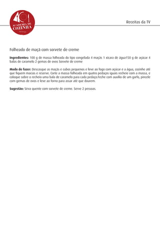 Receitas da TV




Folheado de maçã com sorvete de creme
Ingredientes: 100 g de massa folheada do tipo congelada 4 maçãs 1 xícara de água150 g de açúcar 4
balas de caramelo 2 gemas de ovos Sorvete de creme

Modo de fazer: Descasque as maçãs e cubos pequenos e leve ao fogo com açúcar e a água, cozinhe até
que fiquem macias e reserve. Corte a massa folheada em quatro pedaços iguais recheie com a massa, e
coloque sobre o recheio uma bala de caramelo para cada pedaço.Feche com auxílio de um garfo, pincele
com gemas de ovos e leve ao forno para assar até que dourem.

Sugestão: Sirva quente com sorvete de creme. Serve 2 pessoas.
 