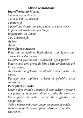 Musse de Maracujá
Ingredientes do Musse:
1 lata de creme de leite
1 lata de leite condensado
1 maracujá
1 pacotinho de gelatina em pó sem cor e sem sabor
Copinhos descartáveis com tampa
Ingredientes da Calda:
1 ou 2 maracujás
Açúcar
Água
Para fazer o Musse:
Bater um maracujá no liquidificador com água e coar
o suco. Deve dar 1 copo.
Dissolver a gelatina em 2 colheres de água quente.
Bater o suco com creme de leite e leite condensado até
ficar cremoso.
Acrescentar a gelatina dissolvida e bater mais um
pouco.
Despejar nos copinhos e levar à geladeira para
endurecer.
Para fazer a Calda:
Levar a fogo brando o maracujá com açúcar a gosto e
um pouco de água para afinar a calda. As sementes
fazem parte da calda. Ferver até engrossar um
pouquinho.
Após o musse endurecer, jogar um pouco de calda
sobre o musse de cada copinho. Agora é só vender.
Ou comer.