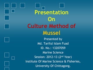 Presentation
On
Culture Method of
Mussel
Presented by
Md. Tariful Islam Fuad
ID. No.: 13207059
Marine Science
Session: 2012-13 (2nd Year)
Institute Of Marine Sciences & Fisheries,
University Of Chittagong.
 