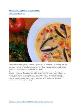 http://www.tastesofhealth.eu/2015/11/mussel-soup-with-vegetables.html
Mussel Soup with Vegetables
www.tastesofhealth.eu
Fresh mussels are not widely available in shops here so whenever I go shopping and see
them at the counter, I straightaway buy them. As you may know from my earlier posts, I
am still a rookie as far as mussel recipes are concerned because I have prepared them
only in two ways so far: with white wine and pasta.
Therefore when I bought them last time, I wanted to prepare them differently and
cooking a soup with mussels seemed to be an idea worth pursuing. And it certainly was
as the result proved it – this soup was a hit: delightful taste of mussels, loads of
vegetables, some of them softer but other ones, like pepper and celery, wonderfully
crunchy. Plus also all the warm colors of the ingredients. We all loved it and I will
definitely make it (many times) again!
 