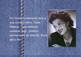 
    Foi morto juntamente com a
    sua companheira, Clara
    Petacci – que embora
    pudesse fugir, preferiu
    permanecer ao lado do Duce
    até o fim
 