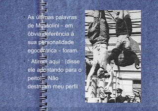 
    As últimas palavras
    de Mussolini – em
    óbvia deferência à
    sua personalidade
    egocêntrica – foram:

    " Atirem aqui " (disse
    ele apontando para o
    peito). " Não
    destruam meu perfil
    ".
 