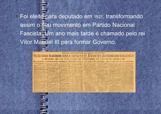 
    Foi eleito para deputado em 1921, transformando
    assim o seu movimento em Partido Nacional
    Fascista. Um ano mais tarde é chamado pelo rei
    Vítor Manuel III para formar Governo.
 