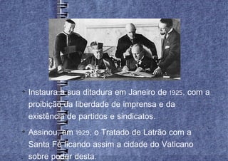 
    Instaura a sua ditadura em Janeiro de 1925, com a
    proibição da liberdade de imprensa e da
    existência de partidos e sindicatos.

    Assinou, em 1929, o Tratado de Latrão com a
    Santa Fé ficando assim a cidade do Vaticano
    sobre poder desta.
 