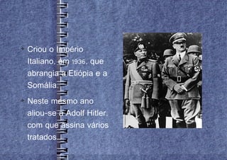 
    Criou o Império
    Italiano, em 1936, que
    abrangia a Etiópia e a
    Somália.

    Neste mesmo ano
    aliou-se a Adolf Hitler,
    com que assina vários
    tratados.
 