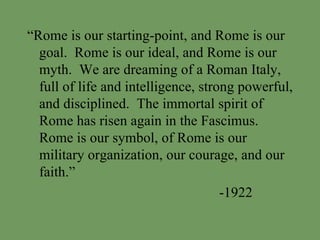 “ Rome is our starting-point, and Rome is our goal.  Rome is our ideal, and Rome is our myth.  We are dreaming of a Roman Italy, full of life and intelligence, strong powerful, and disciplined.  The immortal spirit of Rome has risen again in the Fascimus.  Rome is our symbol, of Rome is our military organization, our courage, and our faith.” -1922 