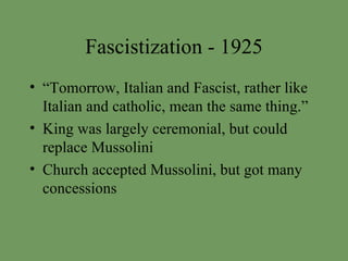 Fascistization - 1925 “Tomorrow, Italian and Fascist, rather like Italian and catholic, mean the same thing.” King was largely ceremonial, but could replace Mussolini Church accepted Mussolini, but got many concessions 