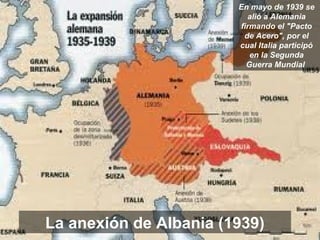 La anexión de Albania (1939)
En mayo de 1939 se
alió a Alemania
firmando el "Pacto
de Acero", por el
cual Italia participó
en la Segunda
Guerra Mundial
 