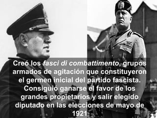 Creó los fasci di combattimento, grupos
armados de agitación que constituyeron
el germen inicial del partido fascista.
Consiguió ganarse el favor de los
grandes propietarios y salir elegido
diputado en las elecciones de mayo de
1921
 