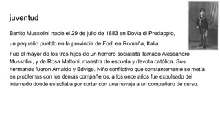 juventud
Benito Mussolini nació el 29 de julio de 1883 en Dovia di Predappio,
un pequeño pueblo en la provincia de Forlì en Romaña, Italia
Fue el mayor de los tres hijos de un herrero socialista llamado Alessandro
Mussolini, y de Rosa Maltoni, maestra de escuela y devota católica. Sus
hermanos fueron Arnaldo y Edvige. Niño conflictivo que constantemente se metía
en problemas con los demás compañeros, a los once años fue expulsado del
internado donde estudiaba por cortar con una navaja a un compañero de curso.
 