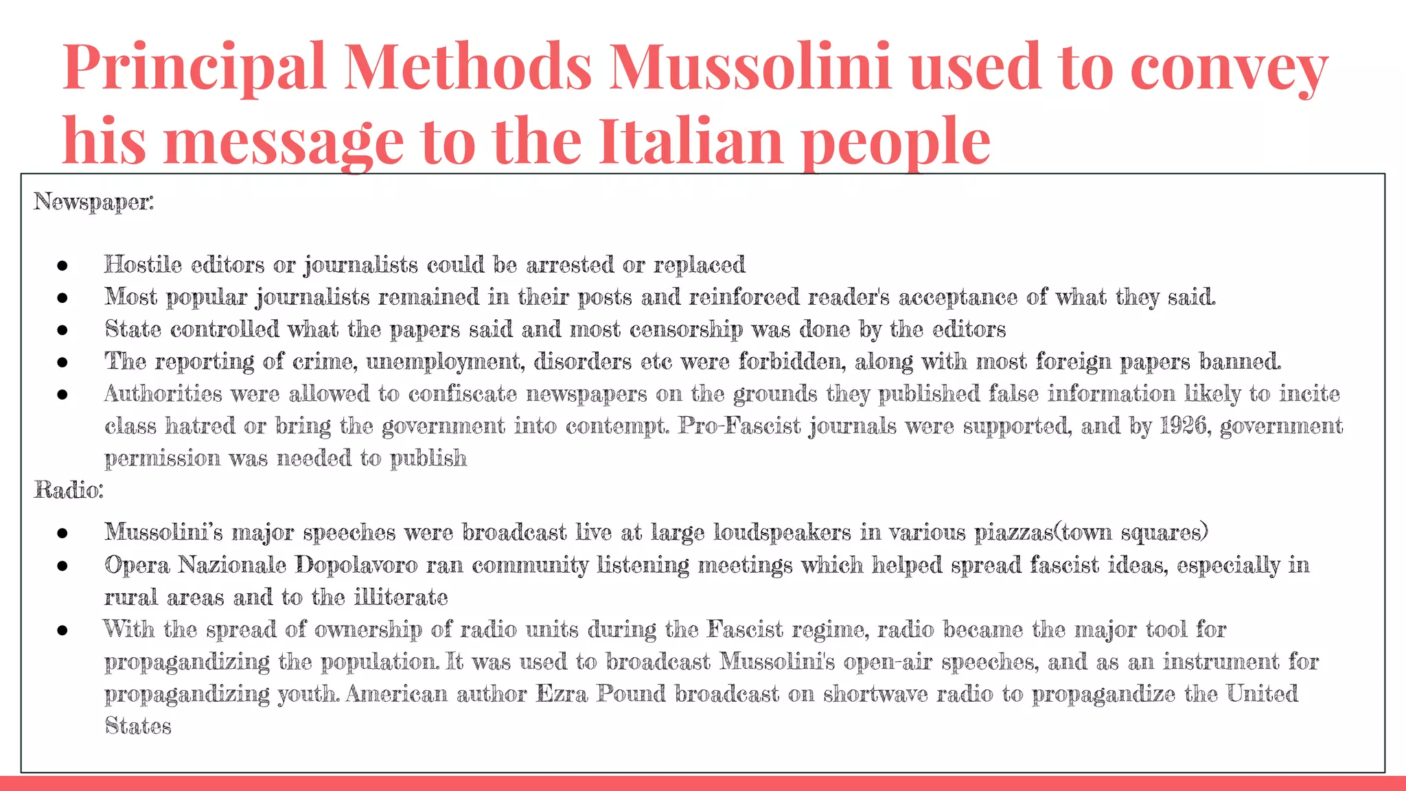 Principal Methods Mussolini used to convey
his message to the Italian people
Newspaper:
● Hostile editors or journalists could be arrested or replaced
● Most popular journalists remained in their posts and reinforced reader's acceptance of what they said.
● State controlled what the papers said and most censorship was done by the editors
● The reporting of crime, unemployment, disorders etc were forbidden, along with most foreign papers banned.
● Authorities were allowed to confiscate newspapers on the grounds they published false information likely to incite
class hatred or bring the government into contempt. Pro-Fascist journals were supported, and by 1926, government
permission was needed to publish
Radio:
● Mussolini’s major speeches were broadcast live at large loudspeakers in various piazzas(town squares)
● Opera Nazionale Dopolavoro ran community listening meetings which helped spread fascist ideas, especially in
rural areas and to the illiterate
● With the spread of ownership of radio units during the Fascist regime, radio became the major tool for
propagandizing the population. It was used to broadcast Mussolini's open-air speeches, and as an instrument for
propagandizing youth. American author Ezra Pound broadcast on shortwave radio to propagandize the United
States
 