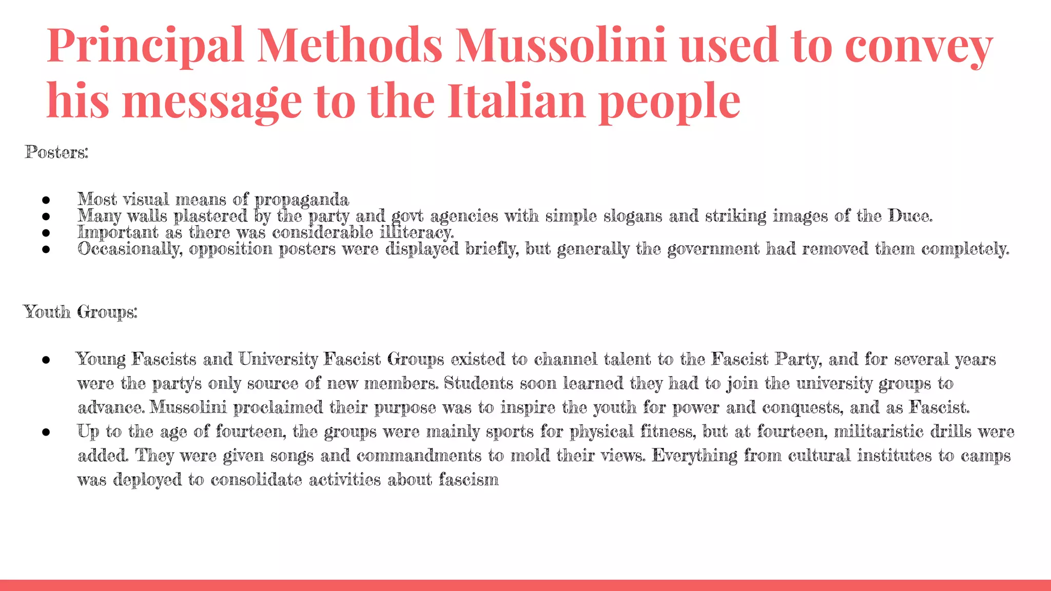 Principal Methods Mussolini used to convey
his message to the Italian people
Posters:
● Most visual means of propaganda
● Many walls plastered by the party and govt agencies with simple slogans and striking images of the Duce.
● Important as there was considerable illiteracy.
● Occasionally, opposition posters were displayed briefly, but generally the government had removed them completely.
Youth Groups:
● Young Fascists and University Fascist Groups existed to channel talent to the Fascist Party, and for several years
were the party's only source of new members. Students soon learned they had to join the university groups to
advance. Mussolini proclaimed their purpose was to inspire the youth for power and conquests, and as Fascist.
● Up to the age of fourteen, the groups were mainly sports for physical fitness, but at fourteen, militaristic drills were
added. They were given songs and commandments to mold their views. Everything from cultural institutes to camps
was deployed to consolidate activities about fascism
 
