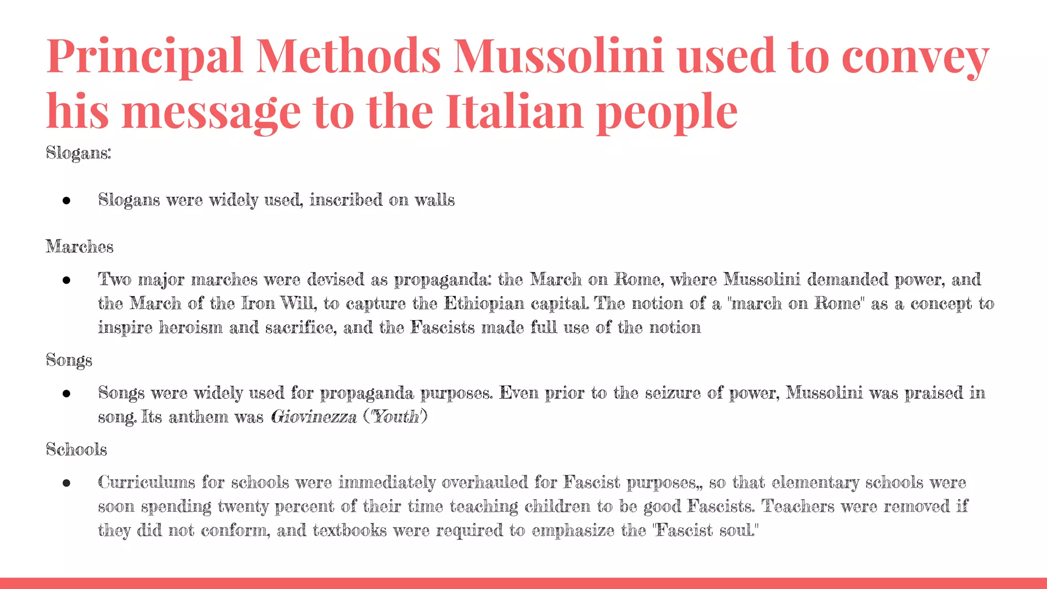Principal Methods Mussolini used to convey
his message to the Italian people
Slogans:
● Slogans were widely used, inscribed on walls
Marches
● Two major marches were devised as propaganda: the March on Rome, where Mussolini demanded power, and
the March of the Iron Will, to capture the Ethiopian capital. The notion of a "march on Rome" as a concept to
inspire heroism and sacrifice, and the Fascists made full use of the notion
Songs
● Songs were widely used for propaganda purposes. Even prior to the seizure of power, Mussolini was praised in
song. Its anthem was Giovinezza ("Youth")
Schools
● Curriculums for schools were immediately overhauled for Fascist purposes,, so that elementary schools were
soon spending twenty percent of their time teaching children to be good Fascists. Teachers were removed if
they did not conform, and textbooks were required to emphasize the "Fascist soul."
 